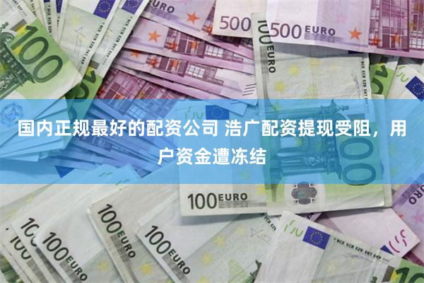 国内正规最好的配资公司 浩广配资提现受阻，用户资金遭冻结