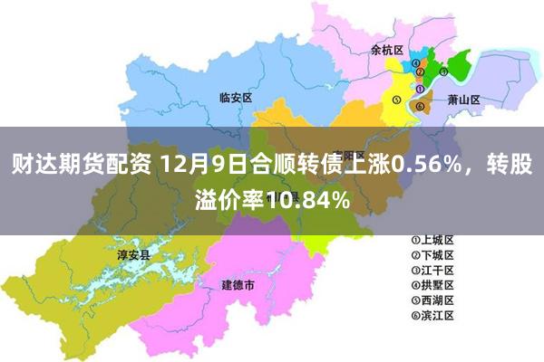 财达期货配资 12月9日合顺转债上涨0.56%，转股溢价率10.84%