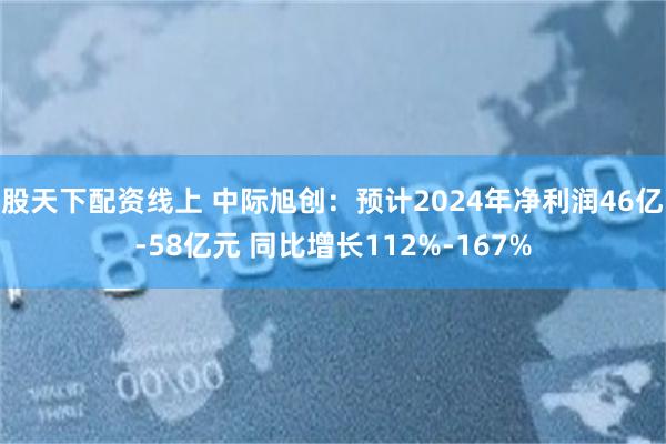 股天下配资线上 中际旭创：预计2024年净利润46亿-58亿元 同比增长112%-167%