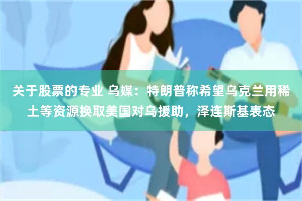 关于股票的专业 乌媒：特朗普称希望乌克兰用稀土等资源换取美国对乌援助，泽连斯基表态