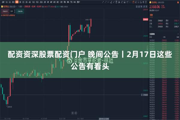 配资资深股票配资门户 晚间公告丨2月17日这些公告有看头