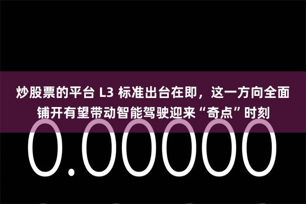 炒股票的平台 L3 标准出台在即，这一方向全面铺开有望带动智能驾驶迎来“奇点”时刻