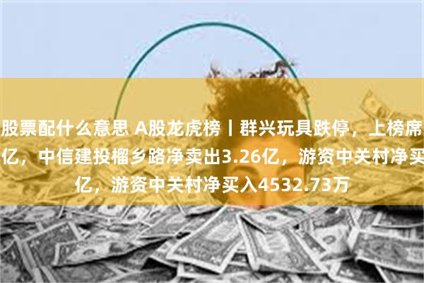 股票配什么意思 A股龙虎榜丨群兴玩具跌停，上榜席位净卖出4.07亿，中信建投榴乡路净卖出3.26亿，游资中关村净买入4532.73万