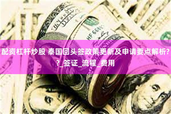 配资杠杆炒股 泰国回头签政策更新及申请要点解析??_签证_流程_费用
