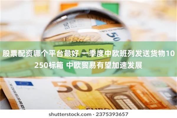 股票配资哪个平台最好 一季度中欧班列发送货物10250标箱 中欧贸易有望加速发展