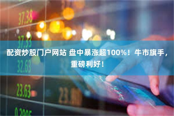 配资炒股门户网站 盘中暴涨超100%！牛市旗手，重磅利好！