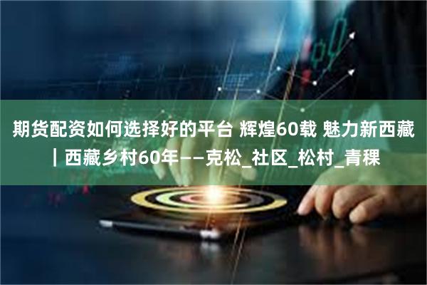期货配资如何选择好的平台 辉煌60载 魅力新西藏｜西藏乡村60年——克松_社区_松村_青稞
