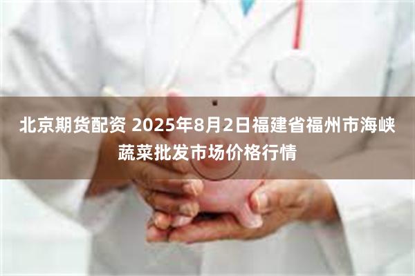 北京期货配资 2025年8月2日福建省福州市海峡蔬菜批发市场价格行情