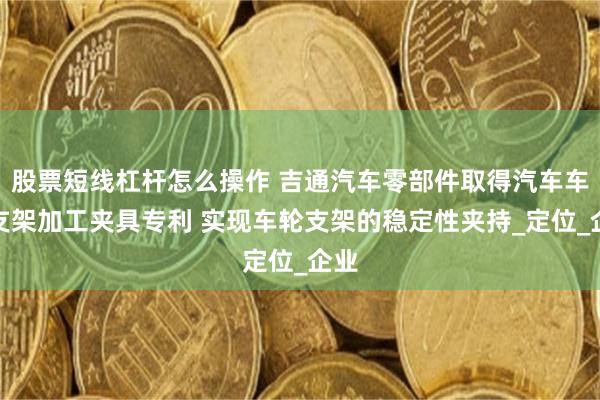 股票短线杠杆怎么操作 吉通汽车零部件取得汽车车轮支架加工夹具专利 实现车轮支架的稳定性夹持_定位_企业