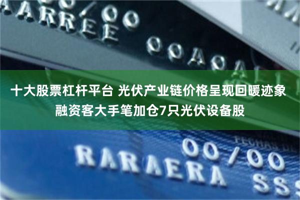 十大股票杠杆平台 光伏产业链价格呈现回暖迹象 融资客大手笔加仓7只光伏设备股