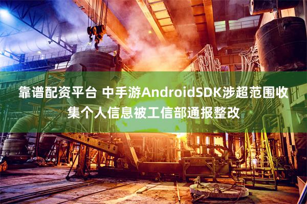 靠谱配资平台 中手游AndroidSDK涉超范围收集个人信息被工信部通报整改