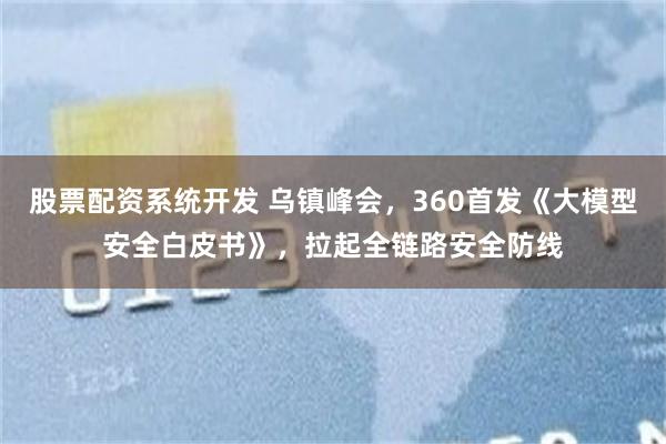 股票配资系统开发 乌镇峰会，360首发《大模型安全白皮书》，拉起全链路安全防线
