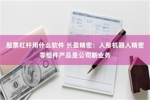 股票杠杆用什么软件 长盈精密：人形机器人精密零组件产品是公司新业务