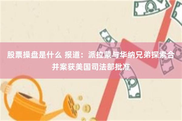 股票操盘是什么 报道：派拉蒙与华纳兄弟探索合并案获美国司法部批准