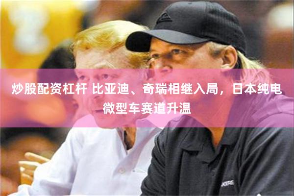 炒股配资杠杆 比亚迪、奇瑞相继入局，日本纯电微型车赛道升温