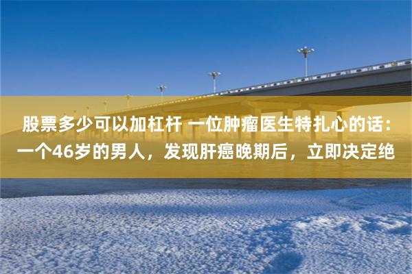 股票多少可以加杠杆 一位肿瘤医生特扎心的话：一个46岁的男人，发现肝癌晚期后，立即决定绝