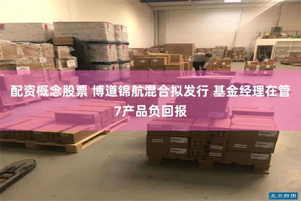配资概念股票 博道锦航混合拟发行 基金经理在管7产品负回报