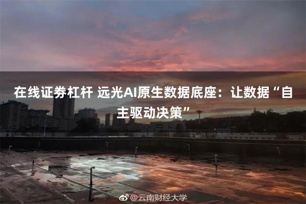 在线证劵杠杆 远光AI原生数据底座：让数据“自主驱动决策”
