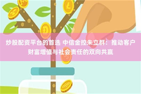 炒股配资平台的首选 中信金控朱立群：推动客户财富增值与社会责任的双向共赢