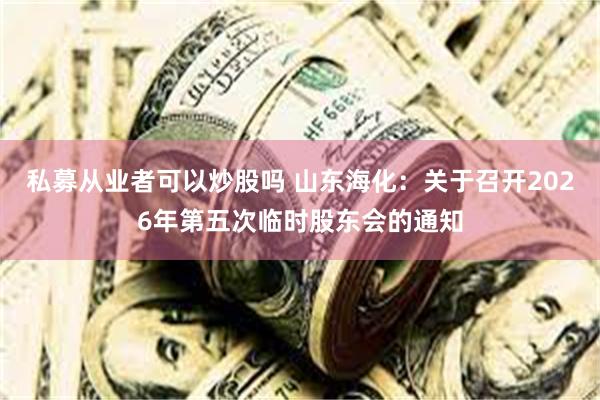 私募从业者可以炒股吗 山东海化：关于召开2026年第五次临时股东会的通知