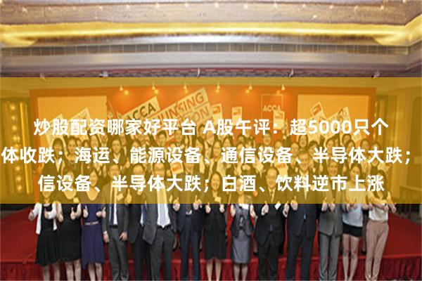 炒股配资哪家好平台 A股午评：超5000只个股飘绿，三大指数集体收跌；海运、能源设备、通信设备、半导体大跌；白酒、饮料逆市上涨