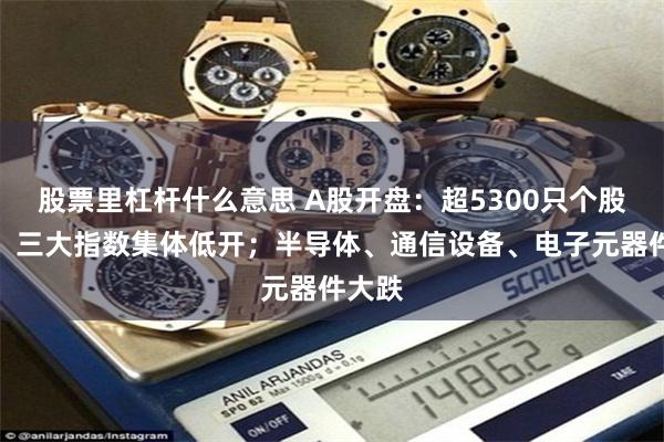 股票里杠杆什么意思 A股开盘：超5300只个股飘绿，三大指数集体低开；半导体、通信设备、电子元器件大跌